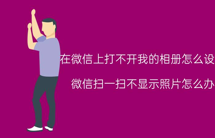 在微信上打不开我的相册怎么设置 微信扫一扫不显示照片怎么办？